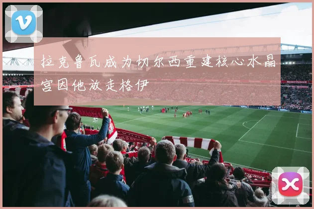 拉克鲁瓦成为切尔西重建核心水晶宫因他放走格伊