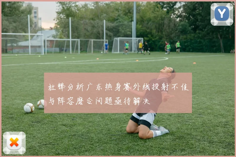 杜锋分析广东热身赛外线投射不佳与阵容磨合问题亟待解决