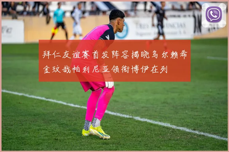 拜仁友谊赛首发阵容揭晓乌尔赖希金玟哉帕利尼亚领衔博伊在列