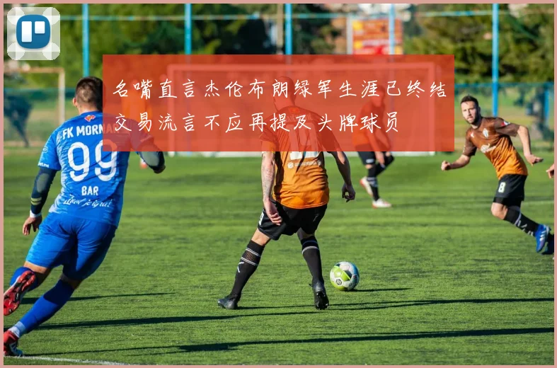 名嘴直言杰伦布朗绿军生涯已终结交易流言不应再提及头牌球员