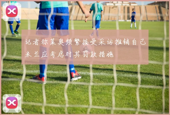 记者称莱奥频繁接受采访推销自己米兰应考虑对其罚款措施