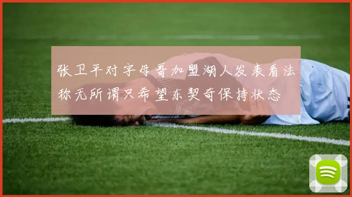张卫平对字母哥加盟湖人发表看法称无所谓只希望东契奇保持状态