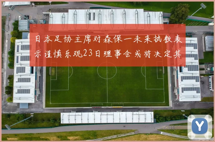 日本足协主席对森保一未来执教表示谨慎乐观23日理事会或将决定其去留