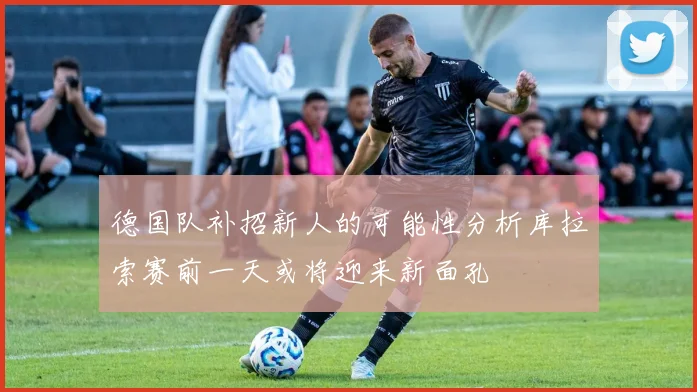 德国队补招新人的可能性分析库拉索赛前一天或将迎来新面孔