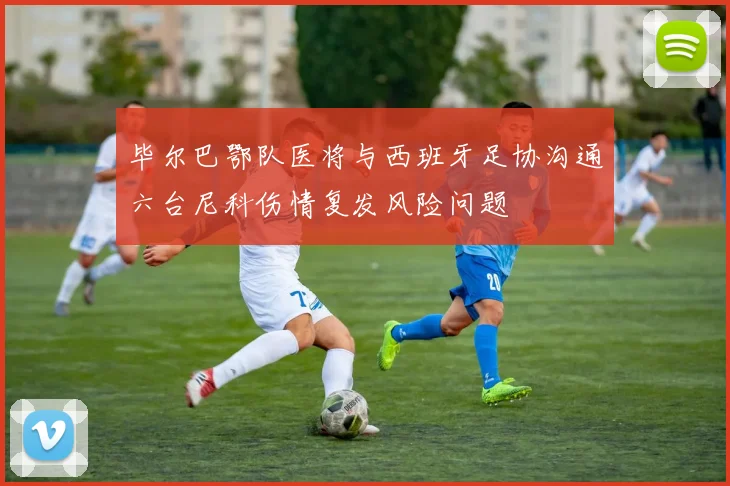 毕尔巴鄂队医将与西班牙足协沟通六台尼科伤情复发风险问题