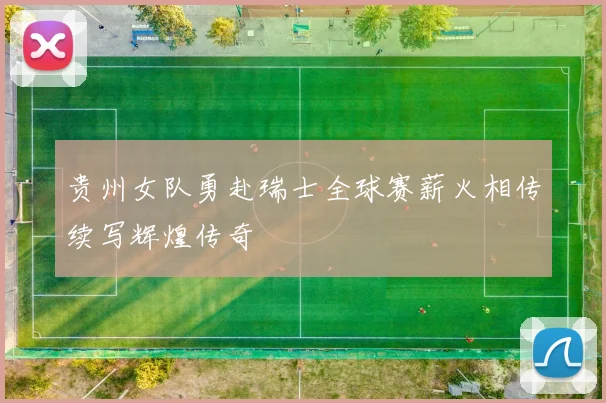 贵州女队勇赴瑞士全球赛薪火相传续写辉煌传奇