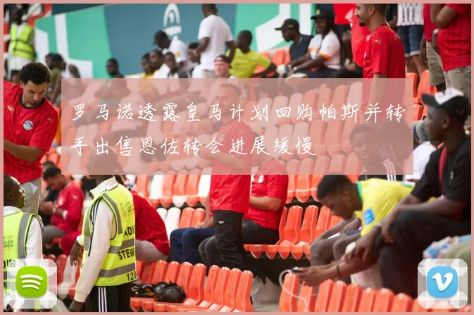 罗马诺透露皇马计划回购帕斯并转手出售恩佐转会进展缓慢