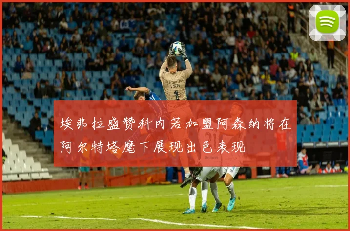 埃弗拉盛赞科内若加盟阿森纳将在阿尔特塔麾下展现出色表现