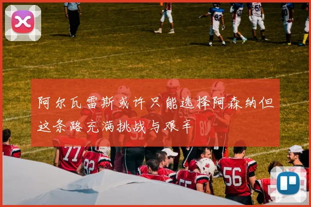 阿尔瓦雷斯或许只能选择阿森纳但这条路充满挑战与艰辛