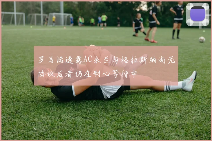罗马诺透露AC米兰与格拉斯纳尚无协议后者仍在耐心等待中