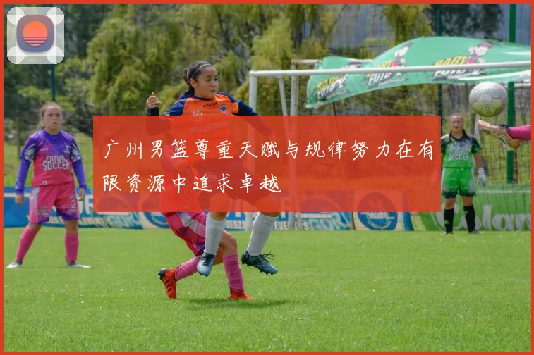 广州男篮尊重天赋与规律努力在有限资源中追求卓越