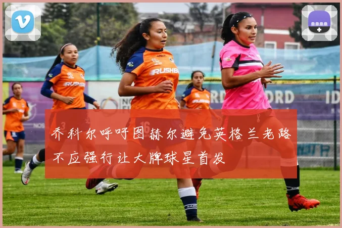 乔科尔呼吁图赫尔避免英格兰老路不应强行让大牌球星首发