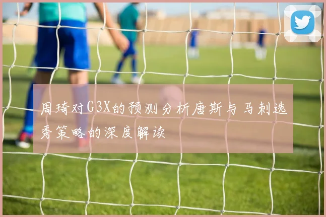 周琦对G3X的预测分析唐斯与马刺选秀策略的深度解读