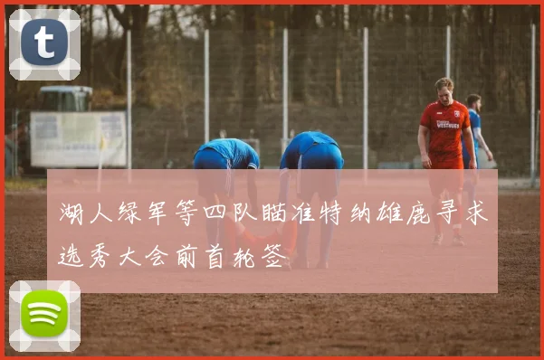 湖人绿军等四队瞄准特纳雄鹿寻求选秀大会前首轮签