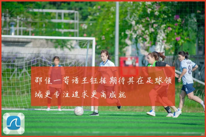 邵佳一寄语王钰栋期待其在足球领域更专注追求更高成就