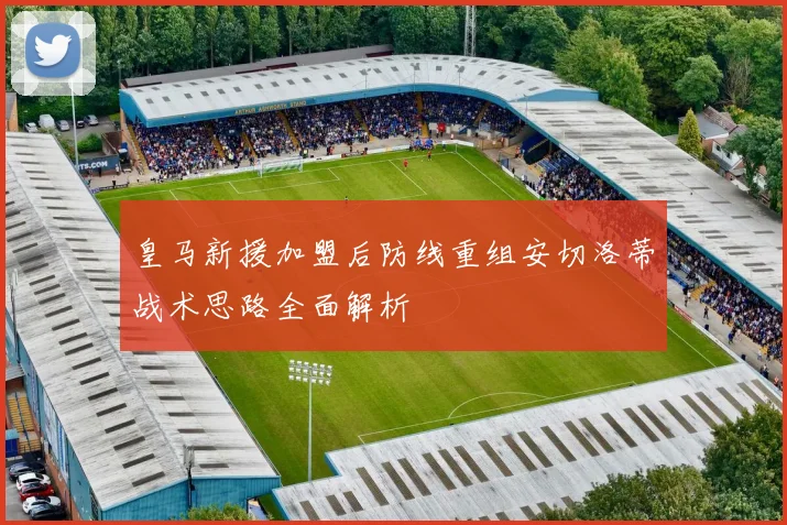 皇马新援加盟后防线重组安切洛蒂战术思路全面解析