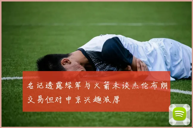 名记透露绿军与火箭未谈杰伦布朗交易但对申京兴趣浓厚