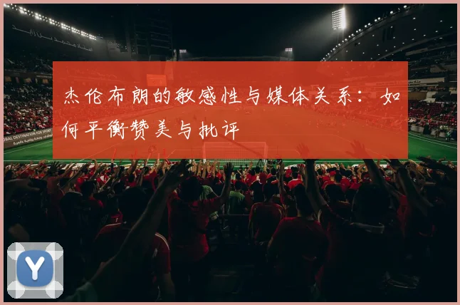 杰伦布朗的敏感性与媒体关系：如何平衡赞美与批评