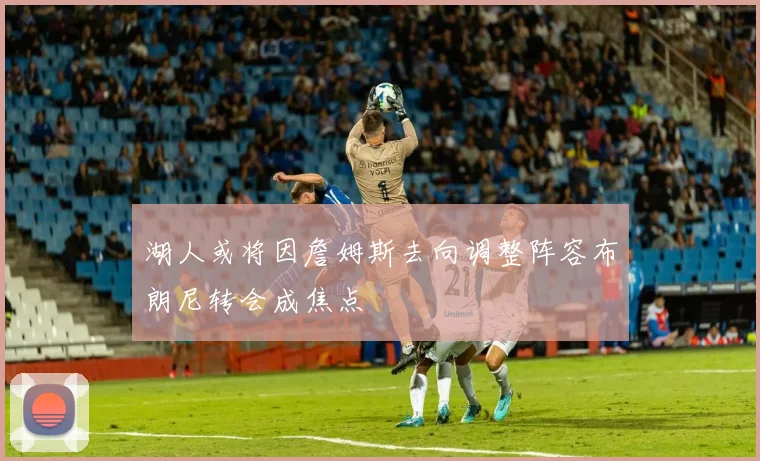 湖人或将因詹姆斯去向调整阵容布朗尼转会成焦点