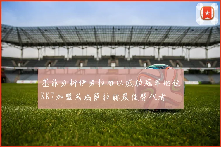 墨菲分析伊劳拉难以威胁冠军地位KK7加盟或成萨拉赫最佳替代者