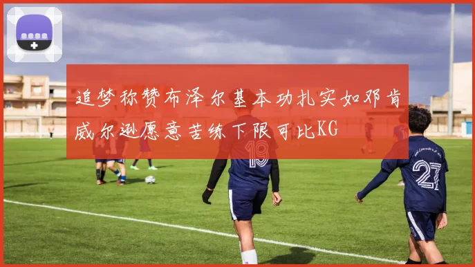 追梦称赞布泽尔基本功扎实如邓肯威尔逊愿意苦练下限可比KG