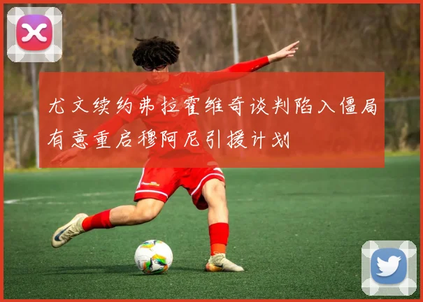尤文续约弗拉霍维奇谈判陷入僵局有意重启穆阿尼引援计划