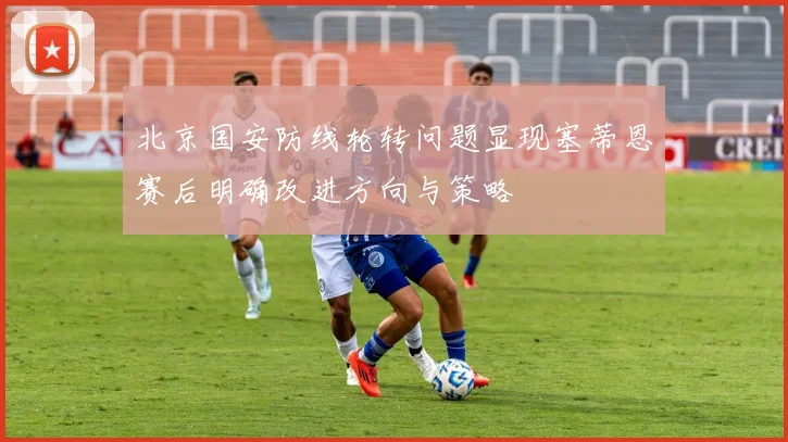 北京国安防线轮转问题显现塞蒂恩赛后明确改进方向与策略