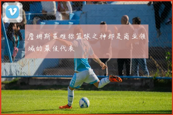 詹姆斯虽难称篮球之神却是商业领域的最佳代表