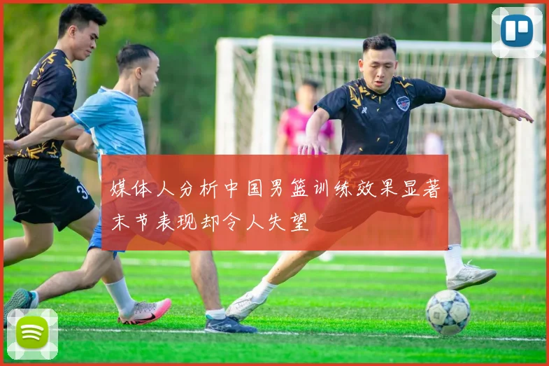 媒体人分析中国男篮训练效果显著末节表现却令人失望