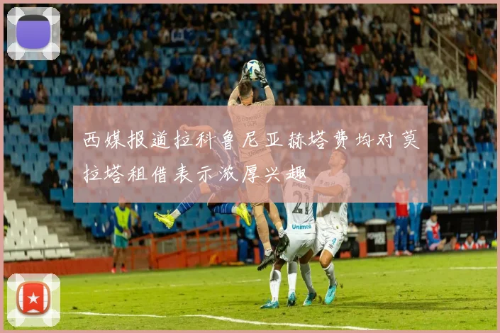西媒报道拉科鲁尼亚赫塔费均对莫拉塔租借表示浓厚兴趣